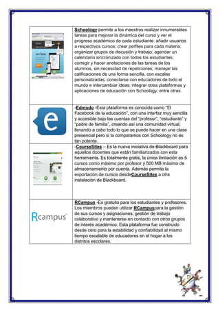 Schoology permite a los maestros realizar innumerables 
tareas para mejorar la dinámica del curso y ver el 
progreso académico de cada estudiante: añadir usuarios 
a respectivos cursos; crear perfiles para cada materia; 
organizar grupos de discusión y trabajo; agendar un 
calendario sincronizado con todos los estudiantes; 
corregir y hacer anotaciones de las tareas de los 
alumnos, sin necesidad de repeticiones; manejar las 
calificaciones de una forma sencilla, con escalas 
personalizadas; conectarse con educadores de todo el 
mundo e intercambiar ideas; integrar otras plataformas y 
aplicaciones de educación con Schoology; entre otras. 
-Edmodo -Esta plataforma es conocida como “El 
Facebook de la educación”, con una interfaz muy sencilla 
y accesible bajo las cuentas del “profesor”, “estudiante” y 
“padre de familia”, creando así una comunidad virtual, 
llevando a cabo todo lo que se puede hacer en una clase 
presencial pero si la comparamos con Schoology no es 
tan potente. 
-CourseSites – Es la nueva iniciativa de Blackboard para 
aquellos docentes que están familiarizados con esta 
herramienta. Es totalmente gratis, la única limitación es 5 
cursos como máximo por profesor y 500 MB máximo de 
almacenamiento por cuenta. Además permite la 
exportación de cursos desdeCourseSites a otra 
instalación de Blackboard. 
RCampus -Es gratuito para los estudiantes y profesores. 
Los miembros pueden utilizar RCampuspara la gestión 
de sus cursos y asignaciones, gestión de trabajo 
colaborativo y mantenerse en contacto con otros grupos 
de interés académico. Esta plataforma fue construido 
desde cero para la estabilidad y confiabilidad al mismo 
tiempo escalable de educadores en el hogar a los 
distritos escolares. 
