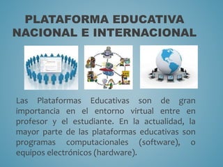 PLATAFORMA EDUCATIVA 
NACIONAL E INTERNACIONAL 
Las Plataformas Educativas son de gran 
importancia en el entorno virtual entre en 
profesor y el estudiante. En la actualidad, la 
mayor parte de las plataformas educativas son 
programas computacionales (software), o 
equipos electrónicos (hardware). 
 