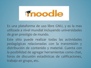 Moodle 
Es una plataforma de uso libre GNU, y es la mas 
utilizada a nivel mundial incluyendo universidades 
de gran prestigio de mundo. 
Este sitio puede realizar todas las actividades 
pedagógicas relacionadas con la transmisión y 
distribución de contenido y material. Cuenta con 
la posibilidad de agregar herramientas como chat, 
foros de discusión estadísticas de calificaciones, 
trabajo en grupo, etc. 
 