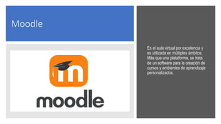 Moodle
Es el aula virtual por excelencia y
es utilizada en múltiples ámbitos.
Más que una plataforma, se trata
de un software para la creación de
cursos y ambientes de aprendizaje
personalizados.
 