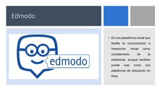 Edmodo
• Es una plataforma social que
facilita la comunicación e
interacción virtual como
complemento de la
presencial, aunque también
puede usar como una
plataforma de educación en
línea
 