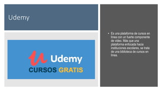 Udemy
• Es una plataforma de cursos en
línea con un fuerte componente
de video. Más que una
plataforma enfocada hacia
instituciones escolares, se trata
de una biblioteca de cursos en
línea.
 