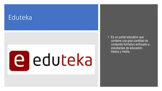 Eduteka
• Es un portal educativo que
contiene una gran cantidad de
contenido formativo enfocado a
estudiantes de educación
básica y media.
 