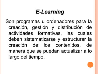 E-Learning
Son programas u ordenadores para la
 creación, gestión y distribución de
 actividades formativas, las cuales
 deben sistematizarse y estructurar la
 creación de los contenidos, de
 manera que se puedan actualizar a lo
 largo del tiempo.
 