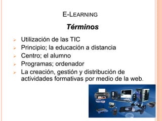 E-LEARNING
                   Términos
   Utilización de las TIC
   Principio; la educación a distancia
   Centro; el alumno
   Programas; ordenador
   La creación, gestión y distribución de
    actividades formativas por medio de la web.
 
