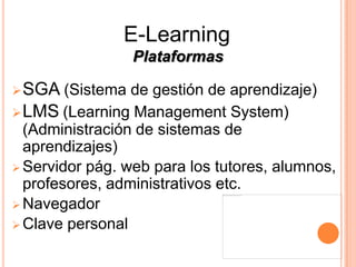 E-Learning
                 Plataformas

 SGA   (Sistema de gestión de aprendizaje)
 LMS (Learning Management System)
  (Administración de sistemas de
  aprendizajes)
 Servidor pág. web para los tutores, alumnos,
  profesores, administrativos etc.
 Navegador
 Clave personal
 