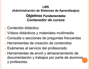 LMS
    (Administración de Sistemas de Aprendizajes)
            Objetivos Fundamentales
            Contenedor de cursos

 Contenido didáctico
 Vídeos didácticos y materiales multimedia

 Consulta o secciones de preguntas frecuentes

 Herramientas de creación de contenidos

 Exámenes al servicio del profesorado

 Herramientas de envió y almacenamiento de
  documentación y trabajos por parte de alumnos
  y profesores.
 