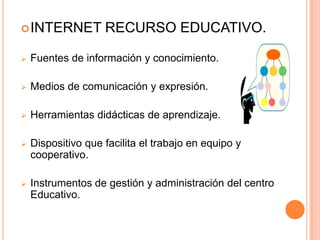  INTERNET          RECURSO EDUCATIVO.

   Fuentes de información y conocimiento.

   Medios de comunicación y expresión.

   Herramientas didácticas de aprendizaje.

   Dispositivo que facilita el trabajo en equipo y
    cooperativo.

   Instrumentos de gestión y administración del centro
    Educativo.
 