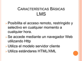 CARACTERÍSTICAS BÁSICAS
                    LMS
 Posibilita el acceso remoto, restringido y
  selectivo en cualquier momento a
  cualquier hora.
 Se accede mediante un navegador Web
  utilizando Http
 Utiliza el modelo servidor cliente
 Utiliza estándares HTML/XML
 