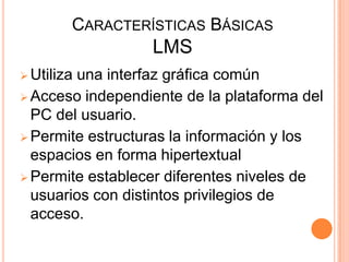 CARACTERÍSTICAS BÁSICAS
                  LMS
 Utiliza
        una interfaz gráfica común
 Acceso independiente de la plataforma del
  PC del usuario.
 Permite estructuras la información y los
  espacios en forma hipertextual
 Permite establecer diferentes niveles de
  usuarios con distintos privilegios de
  acceso.
 