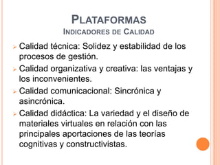 PLATAFORMAS
             INDICADORES DE CALIDAD
 Calidad técnica: Solidez y estabilidad de los
  procesos de gestión.
 Calidad organizativa y creativa: las ventajas y
  los inconvenientes.
 Calidad comunicacional: Sincrónica y
  asincrónica.
 Calidad didáctica: La variedad y el diseño de
  materiales virtuales en relación con las
  principales aportaciones de las teorías
  cognitivas y constructivistas.
 