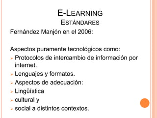 E-LEARNING
                  ESTÁNDARES
Fernández Manjón en el 2006:

Aspectos puramente tecnológicos como:
 Protocolos de intercambio de información por
  internet.
 Lenguajes y formatos.

 Aspectos de adecuación:

 Lingüística

 cultural y

 social a distintos contextos.
 