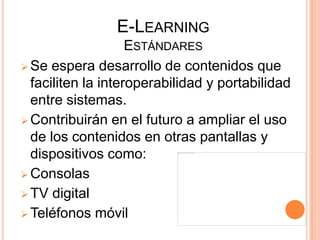 E-LEARNING
                    ESTÁNDARES
 Se espera desarrollo de contenidos que
  faciliten la interoperabilidad y portabilidad
  entre sistemas.
 Contribuirán en el futuro a ampliar el uso
  de los contenidos en otras pantallas y
  dispositivos como:
 Consolas
 TV digital
 Teléfonos móvil
 