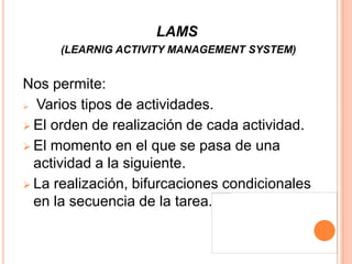 LAMS
     (LEARNIG ACTIVITY MANAGEMENT SYSTEM)


Nos permite:
 Varios tipos de actividades.

 El orden de realización de cada actividad.

 El momento en el que se pasa de una
  actividad a la siguiente.
 La realización, bifurcaciones condicionales
  en la secuencia de la tarea.
 