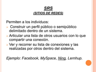 SRS
                 (SITIOS DE REDES)

Permiten a los individuos:
 Construir un perfil público o semipúblico
  delimitado dentro de un sistema.
 Articular una lista de otros usuarios con lo que
  compartir una conexión.
 Ver y recorrer su lista de conexiones y las
  realizadas por otros dentro del sistema.

Ejemplo: Facebook, MySpace, Ning, Lernhup.
 