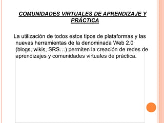 COMUNIDADES VIRTUALES DE APRENDIZAJE Y
                 PRÁCTICA

La utilización de todos estos tipos de plataformas y las
 nuevas herramientas de la denominada Web 2.0
 (blogs, wikis, SRS…) permiten la creación de redes de
 aprendizajes y comunidades virtuales de práctica.
 