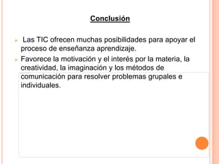 Conclusión

    Las TIC ofrecen muchas posibilidades para apoyar el
    proceso de enseñanza aprendizaje.
   Favorece la motivación y el interés por la materia, la
    creatividad, la imaginación y los métodos de
    comunicación para resolver problemas grupales e
    individuales.
 