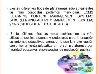    Existen diferentes tipos de plataformas educativas entre
    las más conocidas podemos mencionar: LCMS
    (LEARNING CONTENT MANAGEMENT SYSTEM);
    LAMS (LERNING ACTIVITY MANAGEMENT SYSTEM)
    y SRS (SITIOS DE REDES SOCIALES).

    En los últimos años las redes sociales son las más
    utilizadas por los alumnos y profesores para la creación
    de entornos educativos, aunque no son la mejor opción
    como herramienta educativa al no ser plataformas con
    finalidad educativa, sino espacios de mediación pública.
 