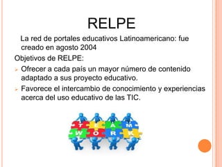 RELPE
  La red de portales educativos Latinoamericano: fue
  creado en agosto 2004
Objetivos de RELPE:
 Ofrecer a cada país un mayor número de contenido
  adaptado a sus proyecto educativo.
 Favorece el intercambio de conocimiento y experiencias
  acerca del uso educativo de las TIC.
 