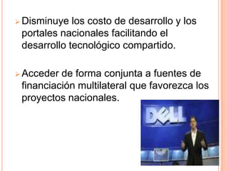  Disminuye  los costo de desarrollo y los
 portales nacionales facilitando el
 desarrollo tecnológico compartido.

 Acceder de forma conjunta a fuentes de
 financiación multilateral que favorezca los
 proyectos nacionales.
 