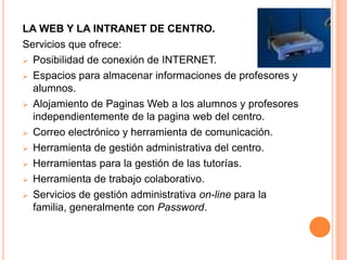 LA WEB Y LA INTRANET DE CENTRO.
Servicios que ofrece:
 Posibilidad de conexión de INTERNET.

 Espacios para almacenar informaciones de profesores y
  alumnos.
 Alojamiento de Paginas Web a los alumnos y profesores
  independientemente de la pagina web del centro.
 Correo electrónico y herramienta de comunicación.

 Herramienta de gestión administrativa del centro.

 Herramientas para la gestión de las tutorías.

 Herramienta de trabajo colaborativo.

 Servicios de gestión administrativa on-line para la
  familia, generalmente con Password.
 