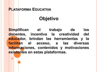 PLATAFORMA EDUCATIVA

               Objetivo

Simplifican     el     trabajo   de  los
docentes, incentiva la creatividad del
educador, brindan las herramientas y la
facilitan el acceso, a las diversas
informaciones, contenidos y motivaciones
existentes en estas plataformas.
 