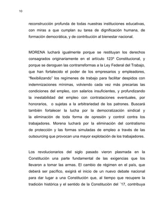10
reconstrucción profunda de todas nuestras instituciones educativas,
con miras a que cumplan su tarea de dignificación humana, de
formación democrática, y de contribución al bienestar nacional.
MORENA luchará igualmente porque se restituyan los derechos
consagrados originariamente en el artículo 123º Constitucional, y
porque se deroguen las contrarreformas a la Ley Federal del Trabajo,
que han fortalecido el poder de los empresarios y empleadores,
“flexibilizando” los regímenes de trabajo para facilitar despidos con
indemnizaciones mínimas, volviendo cada vez más precarias las
condiciones del empleo, con salarios insuficientes, y profundizando
la inestabilidad del empleo con contrataciones eventuales, por
honorarios, o sujetas a la arbitrariedad de los patrones. Buscará
también fortalecer la lucha por la democratización sindical y
la eliminación de toda forma de opresión y control contra los
trabajadores. Morena luchará por la eliminación del contratismo
de protección y las formas simuladas de empleo a través de las
outsourcing que provocan una mayor explotación de los trabajadores.
Los revolucionarios del siglo pasado vieron plasmada en la
Constitución una parte fundamental de las exigencias que los
llevaron a tomar las armas. El cambio de régimen en el país, que
deberá ser pacífico, exigirá el inicio de un nuevo debate nacional
para dar lugar a una Constitución que, al tiempo que recupere la
tradición histórica y el sentido de la Constitución del ´17, contribuya
 