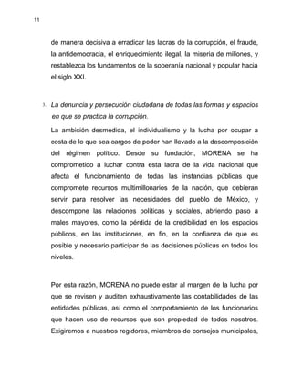 11
de manera decisiva a erradicar las lacras de la corrupción, el fraude,
la antidemocracia, el enriquecimiento ilegal, la miseria de millones, y
restablezca los fundamentos de la soberanía nacional y popular hacia
el siglo XXI.
3. La denuncia y persecución ciudadana de todas las formas y espacios
en que se practica la corrupción.
La ambición desmedida, el individualismo y la lucha por ocupar a
costa de lo que sea cargos de poder han llevado a la descomposición
del régimen político. Desde su fundación, MORENA se ha
comprometido a luchar contra esta lacra de la vida nacional que
afecta el funcionamiento de todas las instancias públicas que
compromete recursos multimillonarios de la nación, que debieran
servir para resolver las necesidades del pueblo de México, y
descompone las relaciones políticas y sociales, abriendo paso a
males mayores, como la pérdida de la credibilidad en los espacios
públicos, en las instituciones, en fin, en la confianza de que es
posible y necesario participar de las decisiones públicas en todos los
niveles.
Por esta razón, MORENA no puede estar al margen de la lucha por
que se revisen y auditen exhaustivamente las contabilidades de las
entidades públicas, así como el comportamiento de los funcionarios
que hacen uso de recursos que son propiedad de todos nosotros.
Exigiremos a nuestros regidores, miembros de consejos municipales,
 