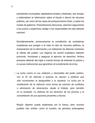 12
presidentes municipales, legisladores locales y federales, que recojan
y sistematicen la información sobre el fraude o desvío de recursos
públicos, así como de los casos de enriquecimiento ilícito, a todos los
niveles de gobierno. Presentaremos denuncias, daremos seguimiento
a los juicios y exigiremos castigo a los responsables de esta debacle
nacional.
Simultáneamente, promoveremos la constitución de contralorías
ciudadanas que pongan a la vista el robo de recursos públicos, la
manipulación de la información y la realización de alianzas contrarias
al interés del pueblo. Los órganos de control ciudadano deberán
promover, monitorear y asegurar el ejercicio de derechos. Ambos
procesos deberán dar lugar a nuevas formas de entender la justicia y
a nuevas instituciones que garanticen el cumplimiento de la ley.
4. La lucha contra el uso arbitrario y desmedido del poder público,
con el fin de silenciar a quienes se oponen a políticas que
sólo incrementan la desigualdad y la injusticia. La lucha por la
erradicación de la violencia como forma de solución de conflictos
o eliminación de adversarios, desde el Estado, pero también
en la sociedad. La defensa de los derechos de los jóvenes y la
consolidación de sus opciones presentes y futuras.
Ningún régimen puede sostenerse por la fuerza, pero muchos
pueblos han sufrido, como el nuestro, de períodos prolongados
 