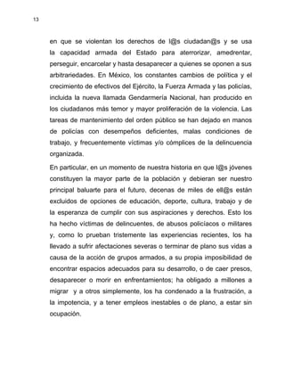 13
en que se violentan los derechos de l@s ciudadan@s y se usa
la capacidad armada del Estado para aterrorizar, amedrentar,
perseguir, encarcelar y hasta desaparecer a quienes se oponen a sus
arbitrariedades. En México, los constantes cambios de política y el
crecimiento de efectivos del Ejército, la Fuerza Armada y las policías,
incluida la nueva llamada Gendarmería Nacional, han producido en
los ciudadanos más temor y mayor proliferación de la violencia. Las
tareas de mantenimiento del orden público se han dejado en manos
de policías con desempeños deficientes, malas condiciones de
trabajo, y frecuentemente víctimas y/o cómplices de la delincuencia
organizada.
En particular, en un momento de nuestra historia en que l@s jóvenes
constituyen la mayor parte de la población y debieran ser nuestro
principal baluarte para el futuro, decenas de miles de ell@s están
excluidos de opciones de educación, deporte, cultura, trabajo y de
la esperanza de cumplir con sus aspiraciones y derechos. Esto los
ha hecho víctimas de delincuentes, de abusos policíacos o militares
y, como lo prueban tristemente las experiencias recientes, los ha
llevado a sufrir afectaciones severas o terminar de plano sus vidas a
causa de la acción de grupos armados, a su propia imposibilidad de
encontrar espacios adecuados para su desarrollo, o de caer presos,
desaparecer o morir en enfrentamientos; ha obligado a millones a
migrar y a otros simplemente, los ha condenado a la frustración, a
la impotencia, y a tener empleos inestables o de plano, a estar sin
ocupación.
 