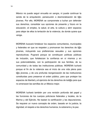 14
México no puede seguir envuelto en sangre, ni puede continuar la
senda de la aniquilación, persecución o desmoralización de l@s
jóvenes. Por ello, MORENA se compromete a luchar por defender
sus derechos, consolidar sus opciones de presente y futuro en la
educación, el empleo, la salud, el arte, la cultura y abrir espacios
para alejar de ellos la tentación de la violencia, de donde quiera que
venga.
MORENA buscará fortalecer los espacios comunitarios, municipales
y federales en que se respeten y promuevan los derechos de l@s
jóvenes, incluyendo sus preferencias sexuales y sus opciones
reproductivas. Pugnará porque se constituyan políticas públicas
de inclusión, que fortalezcan la confianza en sí mismos y en
sus potencialidades, con la participación de sus familias, de su
comunidad y de todas las instituciones públicas. MORENA luchará
porque el fin de la violencia sea el inicio de una vida plena para
l@s jóvenes, y de una profunda reorganización de las instituciones
constituidas para preservar el orden público, para que protejan los
espacios de libertad y el ejercicio de los derechos de tod@s para que
no amenacen las semillas de un México mejor.
MORENA luchará también por una revisión profunda del papel y
las funciones de los cuerpos policíacos federales y locales, de la
Marina y del Ejército. No bastan la certificación y las depuraciones.
Se requiere un nuevo concepto de orden, basado en la justicia, la
dignidad, el respeto a los derechos humanos, la soberanía y la paz.
 