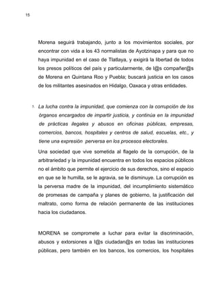 15
Morena seguirá trabajando, junto a los movimientos sociales, por
encontrar con vida a los 43 normalistas de Ayotzinapa y para que no
haya impunidad en el caso de Tlatlaya, y exigirá la libertad de todos
los presos políticos del país y particularmente, de l@s compañer@s
de Morena en Quintana Roo y Puebla; buscará justicia en los casos
de los militantes asesinados en Hidalgo, Oaxaca y otras entidades.
5. La lucha contra la impunidad, que comienza con la corrupción de los
órganos encargados de impartir justicia, y continúa en la impunidad
de prácticas ilegales y abusos en oficinas públicas, empresas,
comercios, bancos, hospitales y centros de salud, escuelas, etc., y
tiene una expresión perversa en los procesos electorales.
Una sociedad que vive sometida al flagelo de la corrupción, de la
arbitrariedad y la impunidad encuentra en todos los espacios públicos
no el ámbito que permite el ejercicio de sus derechos, sino el espacio
en que se le humilla, se le agravia, se le disminuye. La corrupción es
la perversa madre de la impunidad, del incumplimiento sistemático
de promesas de campaña y planes de gobierno, la justificación del
maltrato, como forma de relación permanente de las instituciones
hacia los ciudadanos.
MORENA se compromete a luchar para evitar la discriminación,
abusos y extorsiones a l@s ciudadan@s en todas las instituciones
públicas, pero también en los bancos, los comercios, los hospitales
 