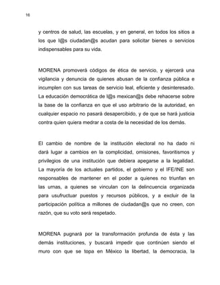16
y centros de salud, las escuelas, y en general, en todos los sitios a
los que l@s ciudadan@s acudan para solicitar bienes o servicios
indispensables para su vida.
MORENA promoverá códigos de ética de servicio, y ejercerá una
vigilancia y denuncia de quienes abusan de la confianza pública e
incumplen con sus tareas de servicio leal, eficiente y desinteresado.
La educación democrática de l@s mexican@s debe rehacerse sobre
la base de la confianza en que el uso arbitrario de la autoridad, en
cualquier espacio no pasará desapercibido, y de que se hará justicia
contra quien quiera medrar a costa de la necesidad de los demás.
El cambio de nombre de la institución electoral no ha dado ni
dará lugar a cambios en la complicidad, omisiones, favoritismos y
privilegios de una institución que debiera apegarse a la legalidad.
La mayoría de los actuales partidos, el gobierno y el IFE/INE son
responsables de mantener en el poder a quienes no triunfan en
las urnas, a quienes se vinculan con la delincuencia organizada
para usufructuar puestos y recursos públicos, y a excluir de la
participación política a millones de ciudadan@s que no creen, con
razón, que su voto será respetado.
MORENA pugnará por la transformación profunda de ésta y las
demás instituciones, y buscará impedir que continúen siendo el
muro con que se topa en México la libertad, la democracia, la
 
