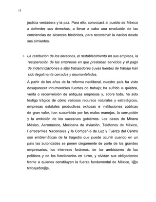 17
justicia verdadera y la paz. Para ello, convocará al pueblo de México
a defender sus derechos, a llevar a cabo una revolución de las
conciencias de alcances históricos, para reconstruir la nación desde
sus cimientos.
6. La restitución de los derechos, el restablecimiento en sus empleos, la
recuperación de las empresas en que prestaban servicios y el pago
de indemnizaciones a l@s trabajadores cuyas fuentes de trabajo han
sido ilegalmente cerradas y desmanteladas.
A partir de los años de la reforma neoliberal, nuestro país ha visto
desaparecer innumerables fuentes de trabajo; ha sufrido la quiebra,
venta o reconversión de antiguas empresas y, sobre todo, ha sido
testigo trágico de cómo valiosos recursos naturales y estratégicos,
empresas estatales productivas exitosas e instituciones públicas
de gran valor, han sucumbido por los malos manejos, la corrupción
y la ambición de los sucesivos gobiernos. Los casos de Minera
México, Aeroméxico, Mexicana de Aviación, Teléfonos de México,
Ferrocarriles Nacionales y la Compañía de Luz y Fuerza del Centro
son emblemáticas de la tragedia que puede ocurrir cuando en un
país las autoridades se ponen ciegamente de parte de los grandes
empresarios, los intereses foráneos, de las ambiciones de los
políticos y de los funcionarios en turno, y olvidan sus obligaciones
frente a quienes constituyen la fuerza fundamental de México, l@s
trabajador@s.
 