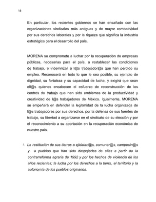 18
En particular, los recientes gobiernos se han ensañado con las
organizaciones sindicales más antiguas y de mayor combatividad
por sus derechos laborales y por la riqueza que significa la industria
estratégica para el desarrollo del país.
MORENA se compromete a luchar por la recuperación de empresas
públicas, necesarias para el país, a restablecer las condiciones
de trabajo, e indemnizar a l@s trabajador@s que han perdido su
empleo. Reconocerá en todo lo que le sea posible, su ejemplo de
dignidad, su fortaleza y su capacidad de lucha, y exigirá que sean
ell@s quienes encabecen el esfuerzo de reconstrucción de los
centros de trabajo que han sido emblemas de la productividad y
creatividad de l@s trabajadores de México. Igualmente, MORENA
se empeñará en defender la legitimidad de la lucha organizada de
l@s trabajadores por sus derechos, por la defensa de sus fuentes de
trabajo, su libertad a organizarse en el sindicato de su elección y por
el reconocimiento a su aportación en la recuperación económica de
nuestro país.
7. La restitución de sus tierras a ejidatari@s, comuner@s, campesin@s
y a pueblos que han sido despojadas de ellas a partir de la
contrarreforma agraria de 1992 y por los hechos de violencia de los
años recientes; la lucha por los derechos a la tierra, el territorio y la
autonomía de los pueblos originarios.
 