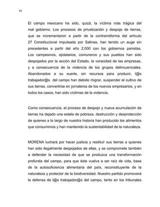 19
El campo mexicano ha sido, quizá, la víctima más trágica del
mal gobierno. Los procesos de privatización y despojo de tierras,
que se incrementaron a partir de la contrarreforma del artículo
27 Constitucional impulsada por Salinas, han tenido un auge sin
precedentes a partir del año 2,000 con los gobiernos panistas.
Los campesinos, ejidatarios, comuneros y sus pueblos han sido
despojados por la acción del Estado, la voracidad de las empresas,
y a consecuencia de la violencia de los grupos delincuenciales.
Abandonados a su suerte, sin recursos para producir, l@s
trabajador@s del campo han debido migrar, suspender el cultivo de
sus tierras, convertirse en jornaleros de los nuevos empresarios, y en
todos los casos, han sido víctimas de la violencia.
Como consecuencia, el proceso de despojo y nueva acumulación de
tierras ha dejado una estela de pobreza, destrucción y desprotección
de quienes a lo largo de nuestra historia han producido los alimentos
que consumimos y han mantenido la sustentabilidad de la naturaleza.
MORENA luchará por hacer justicia y restituir sus tierras a quienes
han sido ilegalmente despojados de ellas, y se compromete también
a defender la necesidad de que se produzca una transformación
profunda del campo, para que éste vuelva a ser raíz de vida, base
de la autosuficiencia alimentaria del país, reconstituyente de la
naturaleza y protector de la biodiversidad. Nuestro partido promoverá
la defensa de l@s trabajador@s del campo, tanto en los tribunales
 