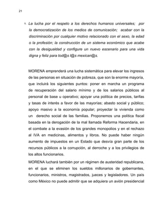 21
8. La lucha por el respeto a los derechos humanos universales; por
la democratización de los medios de comunicación; acabar con la
discriminación por cualquier motivo relacionado con el sexo, la edad
o la profesión; la construcción de un sistema económico que acabe
con la desigualdad y configure un nuevo escenario para una vida
digna y feliz para tod@s l@s mexican@s.
MORENA emprenderá una lucha sistemática para elevar los ingresos
de las personas en situación de pobreza, que son la enorme mayoría,
que incluirá los siguientes puntos: poner en marcha un programa
de recuperación del salario mínimo y de los salarios públicos al
personal de base u operativo; apoyar una política de precios, tarifas
y tasas de interés a favor de las mayorías; abasto social y público;
apoyo masivo a la economía popular; proyectar la vivienda como
un derecho social de las familias. Proponemos una política fiscal
basada en la derogación de la mal llamada Reforma Hacendaria, en
el combate a la evasión de los grandes monopolios y en el rechazo
al IVA en medicinas, alimentos y libros. No puede haber ningún
aumento de impuestos en un Estado que desvía gran parte de los
recursos públicos a la corrupción, al derroche y a los privilegios de
los altos funcionarios.
MORENA luchará tambièn por un régimen de austeridad republicana,
en el que se eliminen los sueldos millonarios de gobernantes,
funcionarios, ministros, magistrados, jueces y legisladores. Un país
como México no puede admitir que se adquiera un avión presidencial
 