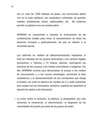 22
con un valor de 7,500 millones de pesos. Los funcionarios deben
vivir en la justa medianía, con austeridad y sobriedad, sin grandes
sueldos, prestaciones, bonos, sobresueldos, etc. No podemos
permitir un gobierno rico con pueblo pobre.
MORENA se compromete a impulsar la armonización de las
constituciones locales para incluir el reconocimiento de todos los
derechos humanos y particularmente, los que se refieren a la
diversidad sexual.
Las reformas en materia de telecomunicaciones impusieron al
final los intereses de los grupos dominantes y los cambios legales
favorecieron a Televisa y TV Azteca, además, restringieron los
derechos de los usuarios y los medios comunitarios e indígenas. Por
ello, MORENA luchará para democratizar el acceso a los medios
de comunicación y a las nuevas tecnologías, promoverá la libre
competencia y la desconcentración de las concesiones que otorga
el Estado, así como la apertura de canales de tv y radio suficientes
para acabar con los monopolios; asimismo, pugnará por garantizar el
derecho de réplica y de información.
9. La lucha contra la exclusión, la pobreza, la desigualdad, que sólo
alimentan la intolerancia, la discriminación, el desprecio de las
necesidades del pueblo por parte de los grupos de poder.
 