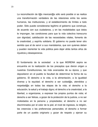 23
La reconciliación de l@s mexican@s sólo será posible si se realiza
una transformación verdadera de las relaciones entre los seres
humanos, las instituciones, y el establecimiento de límites a todo
poder. Sólo puede considerarse legítimo el gobierno que construye,
de acuerdo con sus ciudadanos, y en las modalidades que éstos
le impongan, las condiciones para que la vida colectiva transcurra
con dignidad, satisfacción de las necesidades vitales, fomento de
la creatividad, y espíritu solidario. El gobierno no puede tener otro
sentido que el de servir a sus mandatarios, que son quienes deben
y pueden reorientar la vida pública para dejar atrás tantos años de
injusticia y desesperanza.
El fundamento de la sociedad a la que MORENA aspira se
encuentra en la realización de los preceptos que dieron origen a
nuestras Constituciones, las más avanzadas de su época, y que
depositaron en el pueblo la facultad de determinar la forma de su
gobierno. El derecho a la vida, a la alimentación, a la igualdad
diversa y la equidad; el derecho a ser cuidad@s, atendidos y
respetad@s en todas las etapas de la vida; el derecho a la
educación, la salud y el trabajo digno; el derecho a la creatividad, a la
libertad, a organizarse, a expresar los propios puntos de vista; el
derecho a ser felices, a gozar de la protección de la justicia, a no ser
molestados en la persona y propiedades; el derecho a no ser
discriminados por el color de la piel, el nivel de ingresos, la religión,
las creencias o las preferencias personales; el derecho a formar
parte de un pueblo originario y gozar de respeto y ejercer su
 