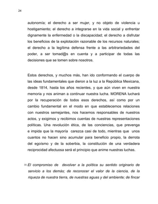 24
autonomía; el derecho a ser mujer, y no objeto de violencia u
hostigamiento; el derecho a integrarse en la vida social y enfrentar
dignamente la enfermedad o la discapacidad; el derecho a disfrutar
los beneficios de la explotación razonable de los recursos naturales;
el derecho a la legítima defensa frente a las arbitrariedades del
poder, a ser tomad@s en cuenta y a participar de todas las
decisiones que se tomen sobre nosotros.
Estos derechos, y muchos más, han ido conformando el cuerpo de
las ideas fundamentales que dieron a la luz a la República Mexicana,
desde 1814, hasta los años recientes, y que aún viven en nuestra
memoria y nos animan a continuar nuestra lucha. MORENA luchará
por la recuperación de todos esos derechos, así como por un
cambio fundamental en el modo en que establecemos relaciones
con nuestros semejantes, nos hacemos responsables de nuestros
actos, y exigimos y recibimos cuentas de nuestras representaciones
políticas. Una revolución ética, de las conciencias, que prevenga
e impida que la mayoría carezca casi de todo, mientras que unos
cuantos no hacen sino acumular para beneficio propio, la derrota
del egoísmo y de la soberbia, la constitución de una verdadera
reciprocidad afectuosa será el principio que anime nuestras luchas.
10. El compromiso de devolver a la política su sentido originario de
servicio a los demás; de reconocer el valor de la ciencia, de la
riqueza de nuestra tierra, de nuestras aguas y del ambiente; de fincar
 