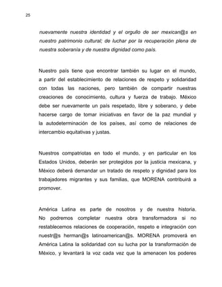 25
nuevamente nuestra identidad y el orgullo de ser mexican@s en
nuestro patrimonio cultural; de luchar por la recuperación plena de
nuestra soberanía y de nuestra dignidad como país.
Nuestro país tiene que encontrar también su lugar en el mundo,
a partir del establecimiento de relaciones de respeto y solidaridad
con todas las naciones, pero también de compartir nuestras
creaciones de conocimiento, cultura y fuerza de trabajo. México
debe ser nuevamente un país respetado, libre y soberano, y debe
hacerse cargo de tomar iniciativas en favor de la paz mundial y
la autodeterminación de los países, así como de relaciones de
intercambio equitativas y justas.
Nuestros compatriotas en todo el mundo, y en particular en los
Estados Unidos, deberán ser protegidos por la justicia mexicana, y
México deberá demandar un tratado de respeto y dignidad para los
trabajadores migrantes y sus familias, que MORENA contribuirá a
promover.
América Latina es parte de nosotros y de nuestra historia.
No podremos completar nuestra obra transformadora si no
restablecemos relaciones de cooperación, respeto e integración con
nuestr@s herman@s latinoamerican@s. MORENA promoverá en
América Latina la solidaridad con su lucha por la transformación de
México, y levantará la voz cada vez que la amenacen los poderes
 