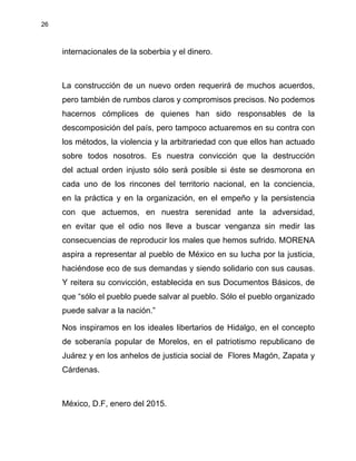 26
internacionales de la soberbia y el dinero.
La construcción de un nuevo orden requerirá de muchos acuerdos,
pero también de rumbos claros y compromisos precisos. No podemos
hacernos cómplices de quienes han sido responsables de la
descomposición del país, pero tampoco actuaremos en su contra con
los métodos, la violencia y la arbitrariedad con que ellos han actuado
sobre todos nosotros. Es nuestra convicción que la destrucción
del actual orden injusto sólo será posible si éste se desmorona en
cada uno de los rincones del territorio nacional, en la conciencia,
en la práctica y en la organización, en el empeño y la persistencia
con que actuemos, en nuestra serenidad ante la adversidad,
en evitar que el odio nos lleve a buscar venganza sin medir las
consecuencias de reproducir los males que hemos sufrido. MORENA
aspira a representar al pueblo de México en su lucha por la justicia,
haciéndose eco de sus demandas y siendo solidario con sus causas.
Y reitera su convicción, establecida en sus Documentos Básicos, de
que “sólo el pueblo puede salvar al pueblo. Sólo el pueblo organizado
puede salvar a la nación.”
Nos inspiramos en los ideales libertarios de Hidalgo, en el concepto
de soberanía popular de Morelos, en el patriotismo republicano de
Juárez y en los anhelos de justicia social de Flores Magón, Zapata y
Cárdenas.
México, D.F, enero del 2015.
 