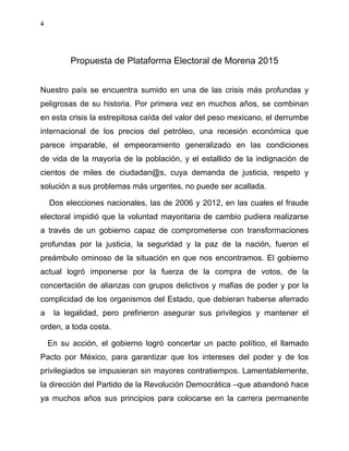 4
Propuesta de Plataforma Electoral de Morena 2015
Nuestro país se encuentra sumido en una de las crisis más profundas y
peligrosas de su historia. Por primera vez en muchos años, se combinan
en esta crisis la estrepitosa caída del valor del peso mexicano, el derrumbe
internacional de los precios del petróleo, una recesión económica que
parece imparable, el empeoramiento generalizado en las condiciones
de vida de la mayoría de la población, y el estallido de la indignación de
cientos de miles de ciudadan@s, cuya demanda de justicia, respeto y
solución a sus problemas más urgentes, no puede ser acallada.
Dos elecciones nacionales, las de 2006 y 2012, en las cuales el fraude
electoral impidió que la voluntad mayoritaria de cambio pudiera realizarse
a través de un gobierno capaz de comprometerse con transformaciones
profundas por la justicia, la seguridad y la paz de la nación, fueron el
preámbulo ominoso de la situación en que nos encontramos. El gobierno
actual logró imponerse por la fuerza de la compra de votos, de la
concertación de alianzas con grupos delictivos y mafias de poder y por la
complicidad de los organismos del Estado, que debieran haberse aferrado
a la legalidad, pero prefirieron asegurar sus privilegios y mantener el
orden, a toda costa.
En su acción, el gobierno logró concertar un pacto político, el llamado
Pacto por México, para garantizar que los intereses del poder y de los
privilegiados se impusieran sin mayores contratiempos. Lamentablemente,
la dirección del Partido de la Revolución Democrática –que abandonó hace
ya muchos años sus principios para colocarse en la carrera permanente
 