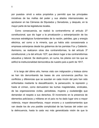 5
por puestos- sirvió a estos propósitos y permitió que las principales
iniciativas de las mafias del poder y sus aliados internacionales se
aprobaran en las Cámaras de Diputados y Senadores, y después, en la
mayor parte de las legislaturas locales.
Como consecuencia, se realizó la contrarreforma al artículo 27
constitucional, que dio lugar a la privatización y extranjerización de los
recursos estratégicos fundamentales de la nación, petróleo, gas y energía
eléctrica, así como a la minería, que ya había sido concesionada a
empresas extranjeras desde los gobiernos de los panistas Fox y Calderón.
Asimismo, se realizaron otras dos contrarreformas, la del artículo 3º
constitucional, y la del artículo 123º, que dieron lugar a las contrarreformas
educativa y laboral. Se destruyeron, en suma, los pilares con los que se
edificó la institucionalidad democrática de nuestro país a partir de 1917.
A lo largo del último año, hemos visto con indignación y tristeza cómo
se han ido derrumbando las bases de una convivencia pacífica: los
conflictos y diferencias que se suscitan en cada rincón del país han sido
enfrentados mediante la descalificación, la persecución, la represión y
hasta el crimen, como demuestran las luchas magisteriales, sindicales,
de las organizaciones civiles, periodistas, mujeres y ciudadan@s que
demandan el respeto a sus derechos. El incremento en la presencia de
elementos policíacos y militares en el país no ha dado lugar sino a mayor
violencia, mayor desconfianza, mayor encono y a cuestionamientos que
van desde los de una posible complicidad de las fuerzas del orden con
la delincuencia, hasta la cada vez más generalizada visión de que la
 