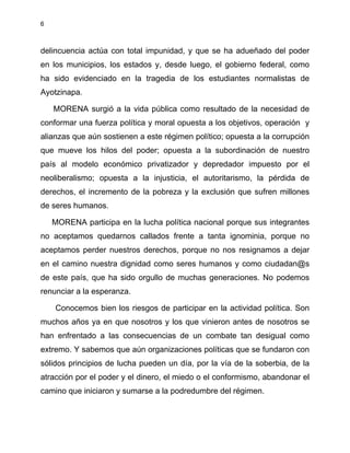6
delincuencia actúa con total impunidad, y que se ha adueñado del poder
en los municipios, los estados y, desde luego, el gobierno federal, como
ha sido evidenciado en la tragedia de los estudiantes normalistas de
Ayotzinapa.
MORENA surgió a la vida pública como resultado de la necesidad de
conformar una fuerza política y moral opuesta a los objetivos, operación y
alianzas que aún sostienen a este régimen político; opuesta a la corrupción
que mueve los hilos del poder; opuesta a la subordinación de nuestro
país al modelo económico privatizador y depredador impuesto por el
neoliberalismo; opuesta a la injusticia, el autoritarismo, la pérdida de
derechos, el incremento de la pobreza y la exclusión que sufren millones
de seres humanos.
MORENA participa en la lucha política nacional porque sus integrantes
no aceptamos quedarnos callados frente a tanta ignominia, porque no
aceptamos perder nuestros derechos, porque no nos resignamos a dejar
en el camino nuestra dignidad como seres humanos y como ciudadan@s
de este país, que ha sido orgullo de muchas generaciones. No podemos
renunciar a la esperanza.
Conocemos bien los riesgos de participar en la actividad política. Son
muchos años ya en que nosotros y los que vinieron antes de nosotros se
han enfrentado a las consecuencias de un combate tan desigual como
extremo. Y sabemos que aún organizaciones políticas que se fundaron con
sólidos principios de lucha pueden un día, por la vía de la soberbia, de la
atracción por el poder y el dinero, el miedo o el conformismo, abandonar el
camino que iniciaron y sumarse a la podredumbre del régimen.
 
