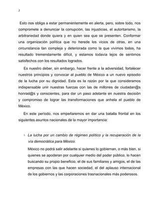 7
Esto nos obliga a estar permanentemente en alerta, pero, sobre todo, nos
compromete a denunciar la corrupción, las injusticias, el autoritarismo, la
arbitrariedad donde quiera y en quien sea que se presenten. Conformar
una organización política que no herede los vicios de otras, en una
circunstancia tan compleja y deteriorada como la que vivimos todos, ha
resultado tremendamente difícil, y estamos todavía lejos de sentirnos
satisfechos con los resultados logrados.
Es nuestro deber, sin embargo, hacer frente a la adversidad, fortalecer
nuestros principios y convocar al pueblo de México a un nuevo episodio
de la lucha por su dignidad. Esta es la razón por la que consideramos
indispensable unir nuestras fuerzas con las de millones de ciudadan@s
honrad@s y conscientes, para dar un paso adelante en nuestra decisión
y compromiso de lograr las transformaciones que anhela el pueblo de
México.
En este período, nos empeñaremos en dar una batalla frontal en los
siguientes asuntos nacionales de la mayor importancia:
1. La lucha por un cambio de régimen político y la recuperación de la
vía democrática para México.
México no podrá salir adelante si quienes lo gobiernan, o más bien, si
quienes se apoderan por cualquier medio del poder público, lo hacen
buscando su propio beneficio, el de sus familiares y amigos, el de las
empresas con las que hacen sociedad, el del aplauso internacional
de los gobiernos y las corporaciones trasnacionales más poderosos.
 