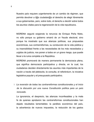 8
Nuestro país requiere urgentemente de un cambio de régimen, que
permita devolver a l@s ciudadan@s el derecho de elegir libremente
a sus gobernantes, pero, sobre todo, el derecho a decidir sobre todos
los asuntos vitales para la regeneración de la vida republicana.
MORENA seguirá exigiendo la renuncia de Enrique Peña Nieto,
no sólo porque su gobierno emanó de un fraude electoral, sino
porque ha mostrado que sus alianzas políticas, sus propuestas
económicas, sus contrarreformas, su conducción de la vida pública y
su insensibilidad frente a las necesidades de los más necesitados y
urgidos de justicia, nos ponen a todos en un grave riesgo, que puede
llevar a la ruina completa a la República.
MORENA promoverá de manera permanente la democracia plena,
que significa democracia participativa y directa, en la cual, los
ciudadanos deciden directamente los asuntos más importantes de la
nación a través del plebiscito, la consulta, el referéndum, la iniciativa
legislativa popular y el presupuesto participativo.
2. La reversión de todas las contrarreformas constitucionales y el inicio
de la discusión por una nueva Constitución política para un país
renovado.
La ignorancia, el desprecio, las alianzas inconfesables y la mala
fe de quienes aprobaron las contrarreformas constitucionales han
dejado resultados lamentables: la parálisis económica del país,
la advertencia de nuevos impuestos, la reducción de los gastos
 