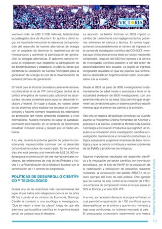 10
PlataformaElectoralFrenteparalaVictoria
invirtieron más de U$S 11.000 millones, finalizándose
la postergada obra de Atucha II. En quinto y último lu-
gar, es importante mencionar la relevancia de la promo-
ción del desarrollo de fuentes alternativas de energía
con el propósito de disminuir la dependencia de los
hidrocarburos y aumentar la participación de genera-
ción de energías alternativas. El gobierno nacional im-
pulsó la legislación que establece la participación de
los biocombustibles y estableció un plan de obras que
contempla la utilización de fuentes renovables para la
generación de energía en pos de la diversificación de
la matriz primaria de generación.
El Frente para la Victoria considera sumamente necesa-
rio profundizar el rol de YPF como órgano central de la
política energética de nuestro país, utilizando los abun-
dantes recursos existentes para lograr un desarrollo in-
clusivo y federal. Sin lugar a dudas, es nuestro deber
en los próximos años explotar los recursos no conven-
cionales y hacerlo siempre respetando los estándares
de protección del medio ambiental existentes a nivel
internacional. Nuestro horizonte es lograr el autoabas-
tecimiento pero hacerlo en un contexto de crecimiento
industrial, inclusión social y respeto por el medio am-
biente.
A su vez, durante la próxima gestión de gobierno con-
sideramos imprescindible continuar con el desarrollo
de la industria nuclear de nuestro país. En los próximos
diez año está prevista una inversión de U$S 31.000 mi-
llones para la construcción de tres nuevas centrales nu-
cleares, las extensiones de vida útil de Embalse y Atu-
cha I y la Federalización de la Medicina Nuclear con la
construcción de 11 centros de diagnóstico.
POLÍTICAS DE DESARROLLO CIENTÍFI-
CO Y TECNOLÓGICO
Quizás una de las anécdotas más representativas del
lugar al que había sido relegada la ciencia en los años
90’ fue cuando el ex ministro de Economía, Domingo
Cavallo le contestó a una socióloga e investigadora:
“Que se vayan a lavar los platos” luego de que ella
advirtiera que la política científica en Argentina estaba
yendo de cabeza hacia el desastre.
La asunción de Néstor Kirchner en 2003 implicó un
cambio de rumbo frente a la negligencia de los gobier-
nos anteriores en ciencia y técnica. En primer lugar,
aumentó considerablemente el número de ingresos en
la carrera de investigador científico del CONICET: mien-
tras que en los años previos éstos se habían mantenido
congelados, después del 2003 los ingresos a la carrera
de investigador científico pasaron a ser del orden de
aproximadamente 600 anuales. La lógica de ingresos
congelados resultaba en que los jóvenes que termina-
ban su doctorado en Argentina tenían como única alter-
nativa irse al exterior.
Desde el 2003, se pasó de 3000 investigadores funda-
mentalmente de edad media o avanzada a tener en la
actualidad alrededor de 8000 investigadores, con una
pirámide más ancha de edad. Esto permitió que se ge-
neren las condiciones para un sistema científico estable
mientras que el anterior iba camino a la extinción.
Otro hito en materia de políticas científicas fue cuando
asumió la Presidenta Cristina Fernández de Kirchner y
jerarquizó a la ciencia, creando el Ministerio de Ciencia
Tecnología e Innovación Productiva que significó un im-
pulso a la vinculación entre investigación científica e in-
vestigación, transferencia e innovación productivas. La
lógica subyacente es generar empresas de base tecno-
lógica y que la ciencia contribuya a resolver problemas
de las PyMEs y problemas tecnológicos.
Algunos importantes resultados del desarrollo científi-
co y la vinculación del sector científico con innovación
tecnológica, son el éxito de INVAP en la producción de
la radarización y producción de pequeños reactores
nucleares: la construcción del satélite ARSAT-1 es un
claro ejemplo del éxito de esta política. Otro ejemplo
que da cuenta de este rumbo es la creación de YTEC,
una empresa de composición mixta en la que posee el
50% el Conicet y el otro 50% YPF.
A su vez, es necesario destacar el programa Raíces, el
cual permitió la repatriación de 1150 científicos que se
desempeñaban en el exterior y que en otro momento y
bajo otras condiciones, no hubieran retornado al país.
El presupuesto universitario experimentó una mejora
 