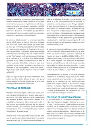 11
PlataformaElectoralFrenteparalaVictoria
real de los salarios de los investigadores y fundamental-
mente la jerarquización de los sueldos de los docentes
universitarios. A su vez, un importante aumento presu-
puestario hacia las universidades nacionales - del 2003
a la fecha de 15 veces- y, como ya hemos mencionado,
la creación de nuevas universidades que posibilitaron
que la población de primera generación de estudiantes
universitarios aumente considerablemente.
La actividad de planificación es una responsabilidad
central del Ministerio de Ciencia Tecnología e Innova-
ción Productiva, y tiene como objetivo fijar metas de lar-
go plazo que permitan que las acciones implementadas
se traduzcan en una política de Estado y no de un go-
bierno en particular. Uno de ellos apunta a fortalecer el
sistema científico tecnológico. En este sentido, el Frente
para la Victoria desea continuar la tarea ya iniciada que
se ha traducido en un incremento de la planta de inves-
tigadores, en una construcción de decenas de miles de
metros cuadrados de institutos en todo el país, la re-
patriación de científicos y la mejora en las condiciones
salariales de los investigadores. Todas estas metas y
objetivos son parte del plan Argentina Innovadora 2020
del MinCyt.
Estos son algunos de los grandes lineamientos de la
política científica de los últimos 12 años y los que el
Frente para la Victoria se compromete a profundizar
para lograr el desarrollo de nuestro país.
POLÍTICAS DE TRABAJO
El trabajo representa el pilar fundamental para nuestro
proyecto y concebido como un derecho para cada ar-
gentino. En estos doce años el gobierno nacional tomó
esta bandera de forma irrenunciable y trabajó en la
protección del trabajo de todos los argentinos. Se ha
abandonado la concepción neoliberal que veía al traba-
jo como un costo y una variable de ajuste, recuperando
la noción que lo ubica como integrador social y elemen-
to dignificador de las personas.
Durante estos últimos doce años se crearon 5,8 millo-
nes de puestos de trabajo, triplicando el ritmo de las
décadas anteriores. El desempleo pasó del 24,6% al
6,9% de la población. El empleo informal pasó de casi
el 50% al 34,3%. En contraste con la flexibilización la-
boral de los noventa, se sancionaron 48 leyes laborales.
Se llegó al record histórico de 9 millones de trabajado-
res cubiertos por el sistema de ART. Además, el núme-
ro de trabajadores sindicalizados aumentó en un 46%.
Las normativas para los trabajadores rurales y de casas
particulares han sido reemplazadas por nuevos regíme-
nes laborales, los cuales garantizaron iguales derechos
a estos sectores históricamente postergados. En este
sentido, se duplicó el porcentaje de trabajadores regis-
trados en dichos rubros.
Se restituyeron las paritarias libres y anuales, las cuales
fueron consecutivas durante estos doce años. Se reins-
talaron las Negociaciones y Convenios Colectivos de
Trabajo, que pasaron de 200 en 2003 a 2000 en 2014.
El salario mínimo vital y móvil se incrementó desde 2002
en un 2258%, llegando a ser –en dólares- el más impor-
tante de Latinoamérica, no sólo en términos nominales
sino también en paridad de poder adquisitivo. La parti-
cipación de los trabajadores en la producción nacional
pasó de 29,4% en 2002 a 51,4% en 2013.
Para el Frente para la Victoria es fundamental seguir
avanzando en la esfera del trabajo, la cual está íntima-
mente relacionada al consumo interno, a la producción
nacional y a la justicia social. Son desafíos centrales
para nuestro proyecto político la reducción del trabajo
informal y el alcance del pleno empleo. Los trabajado-
res son la columna vertebral del movimiento nacional
y popular, y la defensa de sus intereses es una lucha
irrenunciable del Frente para la Victoria.
POLÍTICAS DE INDUSTRIALIZACIÓN
La industrialización es una tarea fundamental para la
independencia económica y para la soberanía de nues-
tro país, y como política de Estado está estrechamente
vinculada con la aceleración del círculo virtuoso de la
producción, el empleo y el consumo. En este sentido, el
fortalecimiento de la producción industrial nacional de
estos últimos doce años ha ocurrido en sintonía con el
aumento de las tasas de empleo y con la expansión del
consumo interno argentino.
 