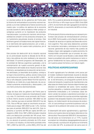 12
PlataformaElectoralFrenteparalaVictoria
La voluntad política de los gobiernos del Frente para
la Victoria de reindustrializar la economía nacional res-
ponde a una triste realidad de la historia económica de
nuestro país. La política de apertura de la economía
ocurrida durante la última dictadura militar produjo un
vertiginoso aumento en la importación de productos
manufacturados. La producción nacional, ante la impo-
sibilidad de competir con los productos extranjeros, se
vio fuertemente perjudicada durante el proceso. Este
fenómeno generó el fortalecimiento del capital financie-
ro en detrimento del capital productivo, por un lado, y
la reprimarización de nuestra matriz productiva, por el
otro.
Este proceso de destrucción de la industria nacional
se vio profundizado durante la década de los 90 de-
bido a las políticas de corte neoliberal y de reducción
del Estado. El aumento progresivo del desempleo, de
la cantidad de fábricas argentinas quebradas y de la
extranjerización de nuestra economía generó el des-
mantelamiento del modelo de la industria nacional. Este
fenómeno, acompañado por la reducción de las funcio-
nes del Estado y el descrédito de la política, condujo a
la mayor crisis económica, política, social e institucional
de la historia de la Argentina: la crisis de 2001 y 2002.
Fue un año después cuando Néstor Kirchner asumió la
Presidencia, en medio de un país destruido, de una so-
ciedad sumamente empobrecida y desocupada, y de
una matriz productiva desindustrializada.
Luego de doce años de gobierno del Frente para la
Victoria, los logros en materia de industrialización están
a la vista. El crecimiento anual promedio del Produc-
to Bruto Interno durante el período 1991-2002 fue del
2,0%, mientras que para el período 2003-2012 fue del
7,2%. Para el PBI per cápita el crecimiento anual pro-
medio para la etapa 1991-2002 fue del -1,2%, mientras
que para el período 2003-2012 fue del 6,3%. Esto re-
presenta un aumento del PBI per cápita del 83% con
respecto a 2002. Entre 1997 y 2002 el empleo industrial
sufrió una destrucción promedio del 19% anual, mien-
tras que entre 2003 y 2013 se revirtió este decrecimien-
to y se alcanzó el aumento promedio de 5,5% anual.
En cuanto a la industria, el crecimiento promedio entre
1991 y 2002 fue del 0,5%, y entre 2003 y 2012 fue del
9,0%. Por su parte la demanda de energía de la indus-
tria en 2014 fue un 42% mayor que en 2003. Entre 2004
y 2014, el crecimiento del valor agregado bruto total fue
del 61%, alcanzando un crecimiento del 92% en el sec-
tor industrial.
El Frente para la Victoria entiende que es necesario pro-
fundizar este proceso de reindustrialización comenza-
do en 2003. Como pueblo y como Nación estamos ante
el desafío de alcanzar el capítulo del Desarrollo econó-
mico argentino. Para esta tarea deberemos aumentar
las inversiones nacionales y extranjeras en la industria
nacional, generando de esa manera más puestos de
trabajo y mayor valor agregado a nuestra economía. Es
imprescindible comprender que el proceso de creci-
miento con inclusión social llevado a cabo desde 2003
hasta la actualidad sólo podrá mantenerse en tanto si-
gamos fortaleciendo los lazos políticos y comerciales
con nuestros países hermanos y con toda la región.
POLÍTICAS AGROPECUARIAS
El sector agropecuario fue afectado como pocos por
el modelo neoliberal implementado durante la década
del ’90. La sobrevaluación cambiaria, la desarticulación
de la red ferroviaria y el consiguiente aumento de los
costos de transporte, la apertura de importaciones y las
altas tasas de interés fueron factores determinantes que
afectaron la rentabilidad del sector. Como resultado
muchos pequeños y medianos productores quedaron
fuertemente endeudados y en numerosos casos de-
bieron vender los campos o abandonar la actividad. La
ausencia del Estado hizo que las economías regionales
quedaran más atrasadas respecto a los cambios tecno-
lógicos y la modernización de los procesos de produc-
ción, lo cual contribuyó a aumentar la pobreza rural y la
migración de la población del campo a las ciudades.
El desempeño del sector agroalimentario y agroindus-
trial es una muestra clara de los logros obtenidos en los
últimos años. Para el periodo 2003-2013, las exportacio-
nes del sector se incrementaron en un 177%. Cuando
se analizan los indicadores desagregadamente para el
mismo periodo, la producción de granos se incrementó
en el orden del 47%, la producción de carne aviar en
 